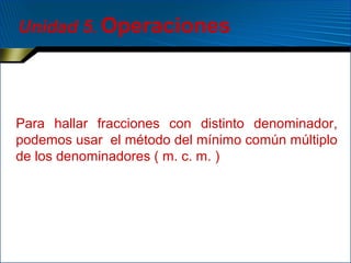 Unidad 5. Operaciones

Para hallar fracciones con distinto denominador,
podemos usar el método del mínimo común múltiplo
de los denominadores ( m. c. m. )

 
