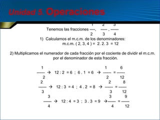 Unidad 5. Operaciones
1
2
3
Tenemos las fracciones ----, ----- , -----2
3
4
1) Calculamos el m.c.m. de los denominadores:
m.c.m. ( 2, 3, 4 ) = 2. 2. 3 = 12
2) Multiplicamos el numerador de cada fracción por el cociente de dividir el m.c.m.
por el denominador de esta fracción.
1
1
6
------  12 : 2 = 6 ; 6 . 1 = 6  ------ = -----2
2
12
2
2
8
------  12 : 3 = 4 ; 4 . 2 = 8  ------ = -----3
3
12
3
3
9
------  12 : 4 = 3 ; 3 . 3 = 9 ------ = -----4
4
12

 