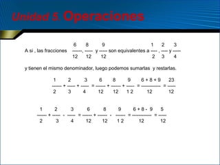 Unidad 5. Operaciones
A si , las fracciones

6
8
9
1
2
3
------, ----- y ----- son equivalentes a ---- , ---- y ----12
12
12
2 3
4

y tienen el mismo denominador, luego podemos sumarlas y restarlas.
1
2
3
6
8
9
6+8+9
23
------ + ----- + ----- = ------ + ------ + ----- = ------------ = ----2
3
4
12
12
12
12
12
1
2
3
6
8
9
6+8- 9
5
------ + ----- - ----- = ------ + ------ - ------ = ------------ = ----2
3
4
12
12
12
12
12

 