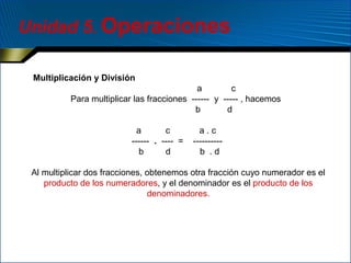 Unidad 5. Operaciones
Multiplicación y División
a
c
Para multiplicar las fracciones ------ y ----- , hacemos
b
d
a
c
------ . ---- =
b
d

a.c
---------b .d

Al multiplicar dos fracciones, obtenemos otra fracción cuyo numerador es el
producto de los numeradores, y el denominador es el producto de los
denominadores.

 