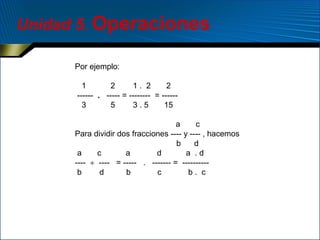 Unidad 5. Operaciones
Por ejemplo:
1
2
1. 2
2
------ . ----- = -------- = -----3
5
3.5
15
a
c
Para dividir dos fracciones ---- y ---- , hacemos
b
d
a
c
a
d
a .d
---- ÷ ---- = ----- . ------- = ---------b
d
b
c
b. c

 
