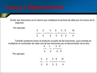 Unidad 5. Operaciones
Dividir dos fracciones es lo mismo que multiplicar la primera de ellas por el inverso de la
segunda.
Por ejemplo:
3
2
3
5
3 .5
15
------ ÷ ----- = ----- . ---- = ---------- = -----2
5
2
2
2 . 2
4
También podemos hacer el producto cruzado de las fracciones, que consiste en
multiplicar el numerador de cada una de las fracciones por el denominador de la otra.
a
c
a .d
---- : --- = --------b
d
b. C
Por ejemplo:
3
2
3 .5
15
---- : --- = --------- = -----2
5
2. 2
4

 