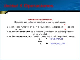 Unidad 5. Operaciones

Términos de una fracción.
Recuerda que ya hemos estudiado lo que es una fracción.
a
Si tenemos dos números a y b , y b ≠ 0, entonces la expresión ------ es una
fracción .
b
b se llama denominador de la fracción, y nos indica en cuántas partes se
divide la unidad.
a se llama numerador de la fracción , y nos indica cuántas partes tomamos.
a
 NUMERADOR
-----b
 DENOMINADOR

 