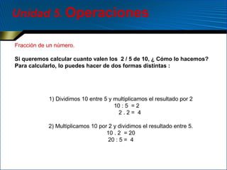 Unidad 5. Operaciones
Fracción de un número.
Si queremos calcular cuanto valen los 2 / 5 de 10, ¿ Cómo lo hacemos?
Para calcularlo, lo puedes hacer de dos formas distintas :

1) Dividimos 10 entre 5 y multiplicamos el resultado por 2
10 : 5 = 2
2.2= 4
2) Multiplicamos 10 por 2 y dividimos el resultado entre 5.
10 . 2 = 20
20 : 5 = 4

 