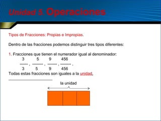 Unidad 5. Operaciones
Tipos de Fracciones: Propias e Impropias.
Dentro de las fracciones podemos distinguir tres tipos diferentes:
1. Fracciones que tienen el numerador igual al denominador:
3
5
9
456
------ , -------- , ------- , -------- ,
3
5
9
456
Todas estas fracciones son iguales a la unidad.
la unidad
∧

 