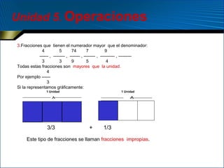 Unidad 5. Operaciones
3.Fracciones que tienen el numerador mayor que el denominador:
4
5
74
7
9
------ , -------- , ------- , -------- , ---------- , --------3
3
9
5
4
Todas estas fracciones son mayores que la unidad.
4
Por ejemplo -----3
Si la representamos gráficamente:
1 Unidad

1 Unidad

∧

∧

3/3

+

1/3

Este tipo de fracciones se llaman fracciones impropias.

 
