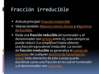 Fracción irreducible
 Artículo principal: Fracción irreducible
 Véanse también: Máximo común divisor y Algoritmo
de Euclides.
 Dada una fracción reducible (el numerador y el
denominador son primos entre sí), esta siempre se
puede reducir (i.e.simplificar) hasta obtener
una fracción equivalente irreducible. La noción
de fracción irreducible se generaliza al cuerpo de
cocientes de cualquier dominio de factorización
única: todo elemento de este cuerpo puede
escribirse como una fracción en la cual el numerador
y el denominador son coprimos.
 
