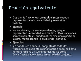 Fracción equivalente
 Dos o más fracciones son equivalentes cuando
representan la misma cantidad, y se escriben
distinto.
 Ejemplo:
 las fracciones , , y son equivalentes, ya que
representan la cantidad «un medio » . Dos fracciones
son equivalentes si pueden obtenerse una a partir de
la otra, multiplicando (o dividiendo) por uno.
 Ejemplos:
 en donde . en donde .El conjunto de todas las
fracciones equivalentes a una fracción dada, se llama
número racional, y suele representarse por la
única fracción equivalente irreducible del conjunto.
 