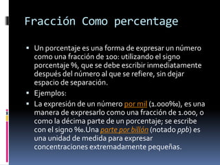 Fracción Como percentage
 Un porcentaje es una forma de expresar un número
como una fracción de 100: utilizando el signo
porcentaje %, que se debe escribir inmediatamente
después del número al que se refiere, sin dejar
espacio de separación.
 Ejemplos:
 La expresión de un número por mil (1.000‰), es una
manera de expresarlo como una fracción de 1.000, o
como la décima parte de un porcentaje; se escribe
con el signo ‰.Una parte por billón (notado ppb) es
una unidad de medida para expresar
concentraciones extremadamente pequeñas.
 