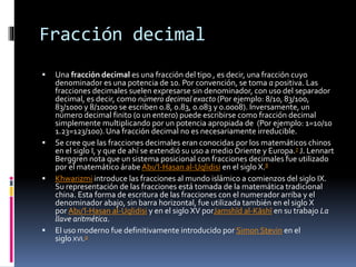 Fracción decimal
 Una fracción decimal es una fracción del tipo , es decir, una fracción cuyo
denominador es una potencia de 10. Por convención, se toma a positiva. Las
fracciones decimales suelen expresarse sin denominador, con uso del separador
decimal, es decir, como número decimal exacto (Por ejemplo: 8/10, 83/100,
83/1000 y 8/10000 se escriben 0.8, 0.83, 0.083 y 0.0008). Inversamente, un
número decimal finito (o un entero) puede escribirse como fracción decimal
simplemente multiplicando por un potencia apropiada de (Por ejemplo: 1=10/10
1.23=123/100).Una fracción decimal no es necesariamente irreducible.
 Se cree que las fracciones decimales eran conocidas por los matemáticos chinos
en el siglo I, y que de ahí se extendió su uso a medio Oriente y Europa.7 J. Lennart
Berggren nota que un sistema posicional con fracciones decimales fue utilizado
por el matemático árabe Abu'l-Hasan al-Uqlidisi en el siglo X.8
 Khwarizmi introduce las fracciones al mundo islámico a comienzos del siglo IX.
Su representación de las fracciones está tomada de la matemática tradicional
china. Esta forma de escritura de las fracciones con el numerador arriba y el
denominador abajo, sin barra horizontal, fue utilizada también en el siglo X
por Abu'l-Hasan al-Uqlidisi y en el siglo XV porJamshīd al-Kāshī en su trabajo La
llave aritmética.
 El uso moderno fue definitivamente introducido por Simon Stevin en el
siglo XVI.9
 