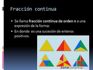 Fracción continua
 Se llama fracción continua de orden n a una
expresión de la forma:
 En donde es una sucesión de enteros
positivos.
 