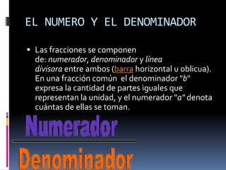 EL NUMERO Y EL DENOMINADOR
 Las fracciones se componen
de: numerador, denominador y línea
divisora entre ambos (barra horizontal u oblicua).
En una fracción común el denominador "b"
expresa la cantidad de partes iguales que
representan la unidad, y el numerador "a" denota
cuántas de ellas se toman.
 