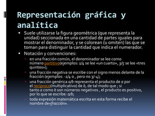 Representación gráfica y
analítica
 Suele utilizarse la figura geométrica (que representa la
unidad) seccionada en una cantidad de partes iguales para
mostrar el denominador, y se colorean (u omiten) las que se
toman para distinguir la cantidad que indica el numerador.
 Notación y convenciones:
 en una fracción común, el denominador se lee como
número partitivo(ejemplos: 1/4 se lee «un cuarto», 3/5 se lee «tres
quintos»);
 una fracción negativa se escribe con el signo menos delante de la
fracción (ejemplos: -1/4 o , pero no 3/-4);
 una fracción genérica a/b representa el producto de a por
el recíproco(multiplicativo) de b, de tal modo que ; si
tanto a como b son números negativos , el producto es positivo,
por lo que se escribe: a/b;
 toda expresión matemática escrita en esta forma recibe el
nombre de«fracción».
 