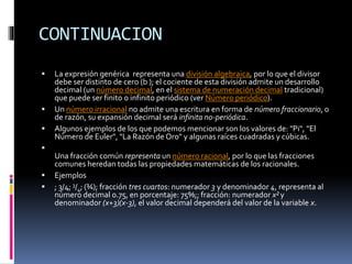 CONTINUACION
 La expresión genérica representa una división algebraica, por lo que el divisor
debe ser distinto de cero (b ); el cociente de esta división admite un desarrollo
decimal (un número decimal, en el sistema de numeración decimal tradicional)
que puede ser finito o infinito periódico (ver Número periódico).
 Un número irracional no admite una escritura en forma de número fraccionario, o
de razón, su expansión decimal será infinita no-periódica.
 Algunos ejemplos de los que podemos mencionar son los valores de: "Pi", "El
Número de Euler", "La Razón de Oro" y algunas raíces cuadradas y cúbicas.

Una fracción común representa un número racional, por lo que las fracciones
comunes heredan todas las propiedades matemáticas de los racionales.
 Ejemplos
 ; 3/4; 3/4; (¾); fracción tres cuartos: numerador 3 y denominador 4, representa al
número decimal 0.75, en porcentaje: 75%;; fracción: numerador x² y
denominador (x+3)(x-3), el valor decimal dependerá del valor de la variable x.
 