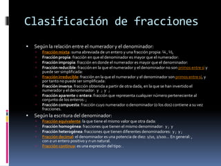 Clasificación de fracciones
 Según la relación entre el numerador y el denominador:
 Fracción mixta: suma abreviada de un entero y una fracción propia: ¼ , ½,
 Fracción propia: fracción en que el denominador es mayor que el numerador:
 Fracción impropia: fracción en donde el numerador es mayor que el denominador:
 Fracción reducible: fracción en la que el numerador y el denominador no son primos entre sí y
puede ser simplificada:
 Fracción irreducible: fracción en la que el numerador y el denominador son primos entre sí, y
por tanto no puede ser simplificada:
 Fracción inversa: fracción obtenida a partir de otra dada, en la que se han invertido el
numerador y el denominador: y ; y ;
 Fracción aparente o entera: fracción que representa cualquier número perteneciente al
conjunto de los enteros: ;
 Fracción compuesta: fracción cuyo numerador o denominador (o los dos) contiene a su vez
fracciones.
 Según la escritura del denominador:
 Fracción equivalente: la que tiene el mismo valor que otra dada:
 Fracción homogénea: fracciones que tienen el mismo denominador: y ; y
 Fracción heterogénea: fracciones que tienen diferentes denominadores: y ; y ;
 Fracción decimal: el denominador es una potencia de diez: 1/10, 2/100... En general: ,
con a un entero positivo y n un natural.
 Fracción continua: es una expresión del tipo: .
 