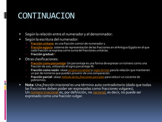 CONTINUACION
 Según la relación entre el numerador y el denominador:
 Según la escritura del numerador:
 Fracción unitaria: es una fracción común de numerador 1.
 Fracción egipcia: sistema de representación de las fracciones en el Antiguo Egipto en el que
cada fracción se expresa como suma de fracciones unitarias.
 Fracción gradual:2
 Otras clasificaciones:
 Fracción como porcentaje:Un porcentaje es una forma de expresar un número como una
fracción de 100, utilizando el signo porcentaje %.
 Fracción como razón: véase proporcionalidad y regla de tres para la relación que mantienen
un par de números que pueden provenir de una comparación.
 Fracción parcial: véase método de las fracciones parciales para reducir un cociente de
polinomios.
 Nota: Una fracción irracional es una término auto contradictorio (dado que todas
las fracciones deben poder ser expresadas como fracciones vulgares).
Un número irracional es, por definición, no racional, es decir, no puede ser
expresado como una fracción vulgar.
 