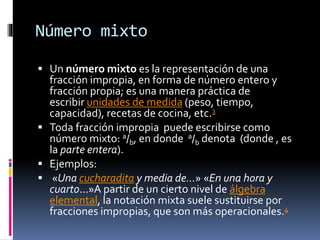 Número mixto
 Un número mixto es la representación de una
fracción impropia, en forma de número entero y
fracción propia; es una manera práctica de
escribir unidades de medida (peso, tiempo,
capacidad), recetas de cocina, etc.3
 Toda fracción impropia puede escribirse como
número mixto: a/b, en donde a/b denota (donde , es
la parte entera).
 Ejemplos:
 «Una cucharadita y media de...» «En una hora y
cuarto...»A partir de un cierto nivel de álgebra
elemental, la notación mixta suele sustituirse por
fracciones impropias, que son más operacionales.4
 