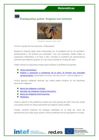 Practiquemos juntos: Enigmas con números
Fotografía. Camello. Fuente: Intef.
Forma un grupo de tres personas. ¿Preparados?
Buscad en Internet algún texto relacionado con "el problema de los 35 camellos",
perteneciente a "El hombre que calculaba". Una vez localizado, debéis hallar su
explicación matemática y en base a ello, inventad un problema de características
similares que deberéis exponer en una nueva entrada en el blog del aula.
Podéis utilizar los siguientes enlaces para localizar el problema de partida:
Libros maravillosos.
Análisis y resolución a problemas de la obra: El hombre que calculaba
(primera parte). Descargad el archivo "journal_19.rar" y leed la página 11.
Incluid algunas imágenes alusivas, las cuales podéis localizar en los siguientes
bancos de imágenes:
Banco de imágenes y sonidos.
Buscador de imágenes Creative Commons.
Banco de imágenes Pics4 Learning.
Mediateca.
¡Deja tu opinión a los problemas creados por otros grupos de clase! Tras ello, haced
una puesta común en clase exponiendo los mejores casos creados.
Vuestro docente evaluará los trabajos realizados en el blog así como las
aportaciones que cada grupo aportó a otros problemas de los publicados en el blog.
 
