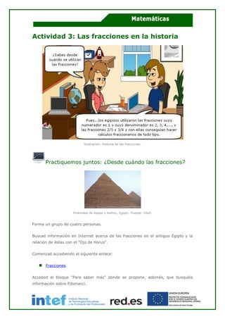 Actividad 3: Las fracciones en la historia
Ilustración. Historia de las fracciones.
Practiquemos juntos: ¿Desde cuándo las fracciones?
Pirámides de Keops y Kefren, Egipto. Fuente: Intef.
Forma un grupo de cuatro personas.
Buscad información en Internet acerca de las fracciones en el antiguo Egipto y la
relación de éstas con el "Ojo de Horus".
Comenzad accediendo al siguiente enlace:
Fracciones.
Acceded al bloque "Para saber más" donde se propone, además, que busquéis
información sobre Fibonacci.
 