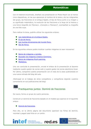 Con el material encontrado, diseñad una presentación en Photo Peach con al menos
cinco diapositivas, en las que aparezcan el nombre de la tarea y de los integrantes
del grupo, las fracciones en el antiguo Egipto, el Ojo de Horus junto a su imagen y
su significado matemático, la evolución de las fracciones a lo largo de la historia y
una breve biografía de Fibonacci. ¿Conocéis a Fibonacci?, acompañad su biografía
de una foto suya.
Para realizar la tarea, podréis utilizar los siguientes enlaces:
Las matemáticas en el antiguo Egipto.
El ojo de Horus.
Las muchas dimensiones del mundo físico.
Ojo de Horus.
En los siguientes enlaces podéis localizar cuantas imágenes os sean necesarias:
Banco de imágenes y sonidos.
Buscador de imágenes Creative Commons.
Banco de imágenes Pics4 Learning.
Mediateca.
Una vez concluida la presentación, enviad el enlace de la presentación al docente
mediante vuestro gestor de correo web o vuestro gestor de correo electrónico local.
Por último, compartid vuestra presentación con el resto de la clase publicándola en
una nueva entrada del blog del aula.
¡Participad en el trabajo de otros compañeros y compañeras dejando vuestros
comentarios en sus publicaciones del blog!
Practiquemos juntos: Dominó de fracciones
De nuevo, forma un grupo de cuatro personas.
Construid un dominó de fracciones basado en el modelo que aparece en el siguiente
enlace:
Dominó de fracciones.
Para ello, en la última página del documento aparecen las fichas de dominó,
recortad y pegad cada ficha en un cartón.
 