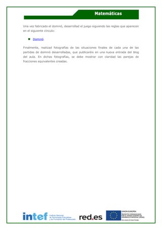 Una vez fabricado el dominó, desarrollad el juego siguiendo las reglas que aparecen
en el siguiente vínculo:
Dominó.
Finalmente, realizad fotografías de las situaciones finales de cada una de las
partidas de dominó desarrolladas, que publicaréis en una nueva entrada del blog
del aula. En dichas fotografías, se debe mostrar con claridad las parejas de
fracciones equivalentes creadas.
 