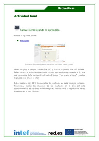 Actividad final
Tarea: Demostrando lo aprendido
Accede al siguiente enlace:
Fracciones.
Ilustración. Captura de pantalla del recurso Fracciones. Fuente: Agrega.
Debes dirigirte al bloque "Autoevaluación" y realizar la prueba que allí aparece.
Debes repetir la autoevaluación hasta obtener una puntuación superior a 6; una
vez conseguida dicha puntuación, dirígete al bloque "Para enviar al tutor" y realiza
la prueba para enviar al tutor.
Debes capturar con GIMP las pantallas de resultados de cada ejercicio realizado.
Finalmente, publica las imágenes de los resultados en el blog del aula
acompañándolas de un texto donde reflejes tu opinión sobre la importancia de las
fracciones en la vida cotidiana.
 