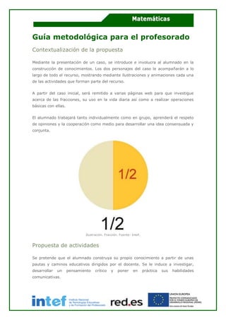 Guía metodológica para el profesorado
Contextualización de la propuesta
Mediante la presentación de un caso, se introduce e involucra al alumnado en la
construcción de conocimientos. Los dos personajes del caso le acompañarán a lo
largo de todo el recurso, mostrando mediante ilustraciones y animaciones cada una
de las actividades que forman parte del recurso.
A partir del caso inicial, será remitido a varias páginas web para que investigue
acerca de las fracciones, su uso en la vida diaria así como a realizar operaciones
básicas con ellas.
El alumnado trabajará tanto individualmente como en grupo, aprenderá el respeto
de opiniones y la cooperación como medio para desarrollar una idea consensuada y
conjunta.
Ilustración. Fracción. Fuente: Intef.
Propuesta de actividades
Se pretende que el alumnado construya su propio conocimiento a partir de unas
pautas y caminos educativos dirigidos por el docente. Se le induce a investigar,
desarrollar un pensamiento crítico y poner en práctica sus habilidades
comunicativas.
 