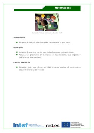 Ilustración. Trabajo colaborativo. Fuente: Intef.
Introducción
Actividad 1: introducir las fracciones y sus usos en la vida diaria.
Desarrollo
Actividad 2: practicar con los usos de las fracciones en la vida diaria.
Actividad 3: profundizar en la historia de las fracciones, sus orígenes y
practicar con ellas jugando.
Cierre y evaluación
Actividad final: esta última actividad pretende evaluar el conocimiento
adquirido a lo largo del recurso.
 