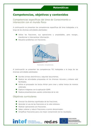 Competencias, objetivos y contenidos
Competencias específicas del área de Conocimiento e
interacción con el mundo físico
A continuación se presentan las competencias específicas del área trabajadas a lo
largo de las diversas actividades planteadas:
Utiliza las fracciones, sus operaciones y propiedades, para recoger,
transformar e intercambiar información.
Resuelve problemas con fracciones.
Ilustración. Competencias.
A continuación se presentan las competencias TIC trabajadas a lo largo de las
diversas actividades planteadas:
Escribe correos electrónicos y adjuntar documentos.
Realiza las actividades propuestas en los diversos recursos y enlaces web
facilitados.
Utiliza el procesador de textos Writer para crear y editar textos de manera
ordenada.
Captura imágenes con la aplicación GIMP.
Realiza presentaciones usando contenidos de la red.
Objetivos curriculares
Conocer los distintos significados de las fracciones.
Aprender el uso de las fracciones en la vida cotidiana.
Realizar operaciones con fracciones.
Saber ordenar y reducir fracciones a común denominador.
Simplificar fracciones para una mejor comprensión de los resultados.
 