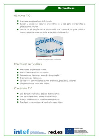 Objetivos TIC
Usar recursos educativos de Internet.
Buscar y seleccionar recursos disponibles en la red para incorporarlos a
producciones propias.
Utilizar las tecnologías de la información y la comunicación para producir
textos, presentaciones, recopilar y transmitir información.
Ilustración. Objetivos y Contenidos.
Contenidos curriculares
Fracciones. Significados y usos.
Fracciones en entornos cotidianos.
Reducción de fracciones a común denominador.
Ordenación de fracciones.
Operaciones con fracciones: suma, diferencia, producto y cociente.
Simplificación de resultados finales.
Contenidos TIC
Uso de las herramientas básicas de OpenOffice.
Uso de internet como fuente de información.
Manejo de las distintas plataformas educativas.
Diseño de presentaciones y publicaciones en blogs.
 