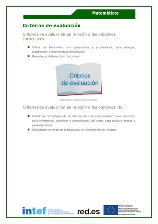Criterios de evaluación
Criterios de evaluación en relación a los objetivos
curriculares
Utiliza las fracciones, sus operaciones y propiedades, para recoger,
transformar e intercambiar información.
Resuelve problemas con fracciones.
Ilustración. Criterios de evaluación.
Criterios de evaluación en relación a los objetivos TIC
Utiliza las tecnologías de la información y la comunicación como elemento
para informarse, aprender y comunicarse, así como para producir textos y
presentaciones.
Sabe desenvolverse en la búsqueda de información en internet.
 
