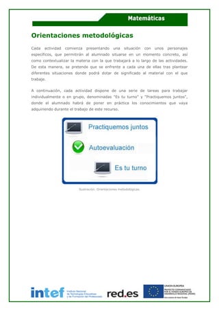 Orientaciones metodológicas
Cada actividad comienza presentando una situación con unos personajes
específicos, que permitirán al alumnado situarse en un momento concreto, así
como contextualizar la materia con la que trabajará a lo largo de las actividades.
De esta manera, se pretende que se enfrente a cada una de ellas tras plantear
diferentes situaciones donde podrá dotar de significado al material con el que
trabaje.
A continuación, cada actividad dispone de una serie de tareas para trabajar
individualmente o en grupo, denominadas "Es tu turno" y "Practiquemos juntos",
donde el alumnado habrá de poner en práctica los conocimientos que vaya
adquiriendo durante el trabajo de este recurso.
Ilustración. Orientaciones metodológicas.
 