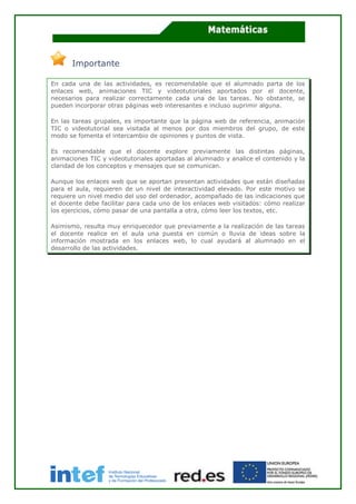 Importante
En cada una de las actividades, es recomendable que el alumnado parta de los
enlaces web, animaciones TIC y videotutoriales aportados por el docente,
necesarios para realizar correctamente cada una de las tareas. No obstante, se
pueden incorporar otras páginas web interesantes e incluso suprimir alguna.
En las tareas grupales, es importante que la página web de referencia, animación
TIC o videotutorial sea visitada al menos por dos miembros del grupo, de este
modo se fomenta el intercambio de opiniones y puntos de vista.
Es recomendable que el docente explore previamente las distintas páginas,
animaciones TIC y videotutoriales aportadas al alumnado y analice el contenido y la
claridad de los conceptos y mensajes que se comunican.
Aunque los enlaces web que se aportan presentan actividades que están diseñadas
para el aula, requieren de un nivel de interactividad elevado. Por este motivo se
requiere un nivel medio del uso del ordenador, acompañado de las indicaciones que
el docente debe facilitar para cada uno de los enlaces web visitados: cómo realizar
los ejercicios, cómo pasar de una pantalla a otra, cómo leer los textos, etc.
Asimismo, resulta muy enriquecedor que previamente a la realización de las tareas
el docente realice en el aula una puesta en común o lluvia de ideas sobre la
información mostrada en los enlaces web, lo cual ayudará al alumnado en el
desarrollo de las actividades.
 