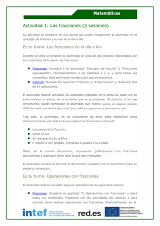 Actividad 1: Las fracciones (3 sesiones)
La actividad se compone de dos tareas las cuales introducirán al alumnado en el
concepto de fracción y su uso en el día a día.
Es tu turno: Las fracciones en el día a día
Durante la tarea se propone al alumnado la visita de dos enlaces relacionados con
los contenidos de la tarea: las fracciones.
Fracciones. Accederá a los apartados “Concepto de fracción” y “Fracciones
equivalentes”, correspondientes a los capítulos 1 y 2, y leerá todos sus
contenidos. Realizará todos los ejercicios que se encuentre.
Fracción. Marcará las opciones "Fracción" y "Proporciones" y resolverá más
de 10 operaciones.
El alumnado deberá consultar los apartados indicados en la tarea de cada uno de
estos enlaces y realizar las actividades que se le proponen. El docente, si lo cree
conveniente, puede demandar al alumnado que realice capturas de imágenes mediante
GIMP de cada uno de los ejercicios que realice y pegarlos en un documento de texto.
Tras esto, el alumnado, en un documento de texto debe especificar cinco
situaciones de la vida real en la que aparezcan fracciones indicando:
Las partes de la fracción.
Cómo se lee.
Su representación gráfica.
E indicar si son propias, impropias o iguales a la unidad.
Debe, en el mismo documento, representar gráficamente tres fracciones
equivalentes y distinguir entre ellas la que sea irreducible.
El alumnado enviará al docente el documento mediante correo electrónico para su
posterior corrección.
Es tu turno: Operaciones con fracciones
El alumnado deberá consultar algunos apartados de los siguientes enlaces:
Fracciones. Accederá al apartado "3. Operaciones con fracciones" y leerá
todos sus contenidos. Practicará con las actividades del capítulo 3 para
conocer cómo realizar operaciones con fracciones. Posteriormente, en el
 