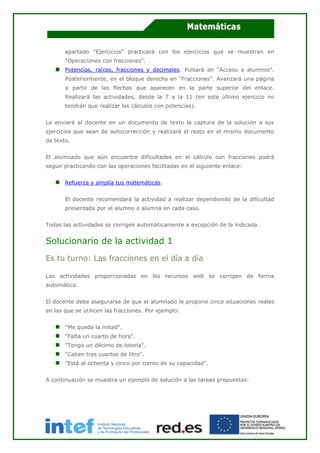 apartado "Ejercicios" practicará con los ejercicios que se muestran en
"Operaciones con fracciones".
Potencias, raíces, fracciones y decimales. Pulsará en "Acceso a alumnos".
Posteriormente, en el bloque derecho en "Fracciones". Avanzará una página
a partir de las flechas que aparecen en la parte superior del enlace.
Realizará las actividades, desde la 7 a la 11 (en este último ejercicio no
tendrán que realizar los cálculos con potencias).
Le enviará al docente en un documento de texto la captura de la solución a sus
ejercicios que sean de autocorrección y realizará el resto en el mismo documento
de texto.
El alumnado que aún encuentre dificultades en el cálculo con fracciones podrá
seguir practicando con las operaciones facilitadas en el siguiente enlace:
Refuerza y amplía tus matemáticas.
El docente recomendará la actividad a realizar dependiendo de la dificultad
presentada por el alumno o alumna en cada caso.
Todas las actividades se corrigen automáticamente a excepción de la indicada.
Solucionario de la actividad 1
Es tu turno: Las fracciones en el día a día
Las actividades proporcionadas en los recursos web se corrigen de forma
automática.
El docente debe asegurarse de que el alumnado le propone cinco situaciones reales
en las que se utilicen las fracciones. Por ejemplo:
"Me queda la mitad".
"Falta un cuarto de hora".
"Tengo un décimo de lotería".
"Caben tres cuartos de litro".
"Está al ochenta y cinco por ciento de su capacidad".
A continuación se muestra un ejemplo de solución a las tareas propuestas:
 