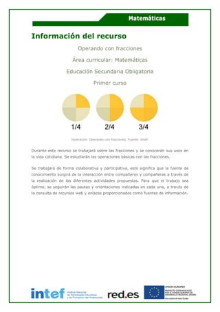 Información del recurso
Operando con fracciones
Área curricular: Matemáticas
Educación Secundaria Obligatoria
Primer curso
Ilustración. Operando con fracciones. Fuente: Intef.
Durante este recurso se trabajará sobre las fracciones y se conocerán sus usos en
la vida cotidiana. Se estudiarán las operaciones básicas con las fracciones.
Se trabajará de forma colaborativa y participativa, esto significa que la fuente de
conocimiento surgirá de la interacción entre compañeros y compañeras a través de
la realización de las diferentes actividades propuestas. Para que el trabajo sea
óptimo, se seguirán las pautas y orientaciones indicadas en cada una, a través de
la consulta de recursos web y enlaces proporcionados como fuentes de información.
 