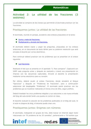 Actividad 2: La utilidad de las fracciones (3
sesiones)
La actividad se compone de dos tareas que permitirán al alumnado practicar con las
fracciones.
Practiquemos juntos: La utilidad de las fracciones
El alumnado, reunido en parejas, accederá a dos enlaces propuestos en la tarea:
Suma y resta de fracciones.
Multiplicación y división de fracciones.
El alumnado deberá copiar y pegar las preguntas, propuestas en los enlaces
anteriores, en un documento de texto Writer para su posterior resolución que será
enviada al docente por correo electrónico.
Para continuar deberá practicar con los problemas que se presentan en el enlace
siguiente:
Las fracciones.
Realizará el test que se presenta en el apartado "2. Para comparar". Capturará con
GIMP cada pregunta antes y después de realizarla y creará una presentación en
Impress con las secuencias capturadas. Enviará al docente la presentación
mediante correo electrónico para su revisión.
Por último, deberá acudir al enlace Fracciones, donde accederá al bloque
"Ejercicios" y después en "Problemas de fracciones", para a continuación
seleccionar del desplegable "Problemas". El alumnado podrá practicar con los
problemas que se muestran realizando al menos cinco de ellos, según prefiera.
Deberá trasladar los cinco problemas elegidos y sus soluciones a una nueva entrada
del blog del aula donde harán una puesta en común en clase.
El docente evaluará la solución de los problemas publicados en el blog del aula. Si
el aula no dispone de blog, el docente puede crear uno.
Practiquemos juntos: Enigmas con números
El alumnado, trabajando en grupos de tres, debe buscar en Internet algún texto
relacionado con "El problema de los 35 camellos", perteneciente a "El hombre que
 