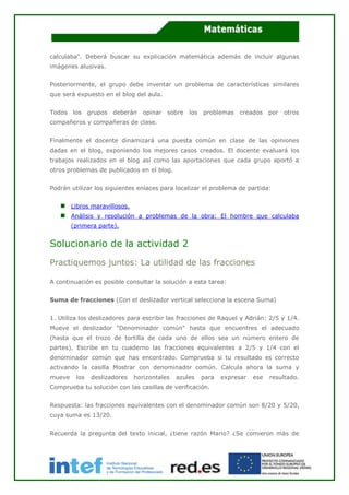 calculaba". Deberá buscar su explicación matemática además de incluir algunas
imágenes alusivas.
Posteriormente, el grupo debe inventar un problema de características similares
que será expuesto en el blog del aula.
Todos los grupos deberán opinar sobre los problemas creados por otros
compañeros y compañeras de clase.
Finalmente el docente dinamizará una puesta común en clase de las opiniones
dadas en el blog, exponiendo los mejores casos creados. El docente evaluará los
trabajos realizados en el blog así como las aportaciones que cada grupo aportó a
otros problemas de publicados en el blog.
Podrán utilizar los siguientes enlaces para localizar el problema de partida:
Libros maravillosos.
Análisis y resolución a problemas de la obra: El hombre que calculaba
(primera parte).
Solucionario de la actividad 2
Practiquemos juntos: La utilidad de las fracciones
A continuación es posible consultar la solución a esta tarea:
Suma de fracciones (Con el deslizador vertical selecciona la escena Suma)
1. Utiliza los deslizadores para escribir las fracciones de Raquel y Adrián: 2/5 y 1/4.
Mueve el deslizador "Denominador común" hasta que encuentres el adecuado
(hasta que el trozo de tortilla de cada uno de ellos sea un número entero de
partes). Escribe en tu cuaderno las fracciones equivalentes a 2/5 y 1/4 con el
denominador común que has encontrado. Comprueba si tu resultado es correcto
activando la casilla Mostrar con denominador común. Calcula ahora la suma y
mueve los deslizadores horizontales azules para expresar ese resultado.
Comprueba tu solución con las casillas de verificación.
Respuesta: las fracciones equivalentes con el denominador común son 8/20 y 5/20,
cuya suma es 13/20.
Recuerda la pregunta del texto inicial, ¿tiene razón Mario? ¿Se comieron más de
 