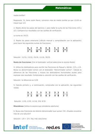 media tortilla?
Respuesta: Sí, tiene razón Mario, comieron más de media tortilla ya que 13/20 es
mayor que 1/2.
2. Repite ahora los pasos del ejercicio 1 para hallar la suma de las fracciones 3/5 y
2/3. Compara tus resultados con las casillas de verificación.
La suma es 19/15.
3. Repite los pasos anteriores (cálculo manual y comprobación con la aplicación)
para hacer las siguientes sumas de fracciones:
Solución: 11/10, 13/10, 19/18, 11/18, 39/35
Resta de fracciones (Con el deslizador vertical selecciona la escena Resta)
4. Utiliza los deslizadores para escribir las fracciones de Raquel y Adrián: 2/5 y 1/4.
Busca su denominador común con el deslizador "Denominador común". Calcula la
diferencia de las fracciones y mueve los deslizadores horizontales azules para
expresar ese resultado. Comprueba tu solución con las casillas de verificación.
Solución: la diferencia es 3/20
5. Calcula primero y, a continuación, comprueba con la aplicación, las siguientes
restas:
Solución: 1/10, 1/10, 11/18, 3/8, 9/35
Miscelánea (Utiliza la escena que consideres oportuna)
6. Busca dos fracciones de distinto denominador que sumen 7/8. ¿Puedes encontrar
más de una solución?
Solución: 1/8 + 3/4. Hay más soluciones
 