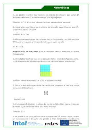 7. ¿Es posible encontrar dos fracciones de distinto denominador que sumen 1?
Razona tu respuesta y, en caso afirmativo, pon algún ejemplo.
Solución: Sí. 1/2 + 2/4. Hay infinitas fracciones equivalentes a las dadas.
8. Busca ahora dos fracciones de distinto denominador cuya diferencia sea 2/9.
¿Habrá más de una solución?
Solución: 4/3 – 10/9
9. ¿Es posible encontrar dos fracciones de distinto denominador cuya diferencia sea
1? Razona tu respuesta y, en caso afirmativo, pon algún ejemplo.
Sí. 8/4 – 5/5.
Multiplicación de fracciones (Con el deslizador vertical selecciona la escena
Multiplicación)
1. Al multiplicar dos fracciones con la aplicación hemos obtenido la figura siguiente.
¿Cuál es el resultado de la multiplicación? ¿Qué fracciones hemos multiplicado?
Solución: hemos multiplicado 5/6 y 2/5, lo que resulta 10/30
2. Utiliza la aplicación para calcular la fracción que representa el café que hemos
consumido de la cafetera:
Solución: 6/12
3. María pasa 1/3 del día en el colegio. De esa parte, 5/6 está en clase y el resto es
el recreo. ¿Qué fracción de día se pasa María en clase?
Solución: 5/18
4. La botella de mi zumo preferido tiene una capacidad 3/8 de litro. Me he tomado
un buen vaso para el desayuno y he gastado la mitad de la botella, ¿cuánto zumo
 