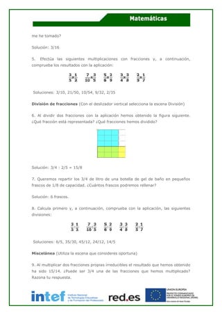 me he tomado?
Solución: 3/16
5. Efectúa las siguientes multiplicaciones con fracciones y, a continuación,
comprueba los resultados con la aplicación:
Soluciones: 3/10, 21/50, 10/54, 9/32, 2/35
División de fracciones (Con el deslizador vertical selecciona la escena División)
6. Al dividir dos fracciones con la aplicación hemos obtenido la figura siguiente.
¿Qué fracción está representada? ¿Qué fracciones hemos dividido?
Solución: 3/4 : 2/5 = 15/8
7. Queremos repartir los 3/4 de litro de una botella de gel de baño en pequeños
frascos de 1/8 de capacidad. ¿Cuántos frascos podremos rellenar?
Solución: 6 frascos.
8. Calcula primero y, a continuación, comprueba con la aplicación, las siguientes
divisiones:
Soluciones: 6/5, 35/30, 45/12, 24/12, 14/5
Miscelánea (Utiliza la escena que consideres oportuna)
9. Al multiplicar dos fracciones propias irreducibles el resultado que hemos obtenido
ha sido 15/14. ¿Puede ser 3/4 una de las fracciones que hemos multiplicado?
Razona tu respuesta.
 