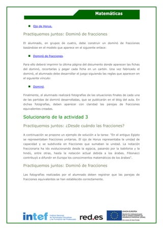 Ojo de Horus.
Practiquemos juntos: Dominó de fracciones
El alumnado, en grupos de cuatro, debe construir un dominó de fracciones
basándose en el modelo que aparece en el siguiente enlace:
Dominó de fracciones.
Para ello deberá imprimir la última página del documento donde aparecen las fichas
del dominó, recortarlas y pegar cada ficha en un cartón. Una vez fabricado el
dominó, el alumnado debe desarrollar el juego siguiendo las reglas que aparecen en
el siguiente vínculo:
Dominó.
Finalmente, el alumnado realizará fotografías de las situaciones finales de cada una
de las partidas de dominó desarrolladas, que se publicarán en el blog del aula. En
dichas fotografías, deben aparecer con claridad las parejas de fracciones
equivalentes creadas.
Solucionario de la actividad 3
Practiquemos juntos: ¿Desde cuándo las fracciones?
A continuación se propone un ejemplo de solución a la tarea: "En el antiguo Egipto
se representaban fracciones unitarias. El ojo de Horus representaba la unidad de
capacidad y se subdividía en fracciones que sumaban la unidad. La notación
fraccionaria ha ido evolucionando desde la egipcia, pasando por la babilonia y la
hindú, entre otras, hasta la notación actual debida a los árabes. Fibonacci
contribuyó a difundir en Europa los conocimientos matemáticos de los árabes".
Practiquemos juntos: Dominó de fracciones
Las fotografías realizadas por el alumnado deben registrar que las parejas de
fracciones equivalentes se han establecido correctamente.
 