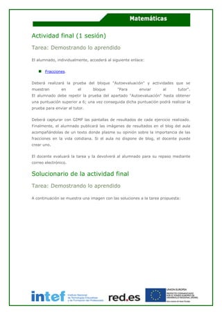 Actividad final (1 sesión)
Tarea: Demostrando lo aprendido
El alumnado, individualmente, accederá al siguiente enlace:
Fracciones.
Deberá realizará la prueba del bloque "Autoevaluación" y actividades que se
muestran en el bloque "Para enviar al tutor".
El alumnado debe repetir la prueba del apartado "Autoevaluación" hasta obtener
una puntuación superior a 6; una vez conseguida dicha puntuación podrá realizar la
prueba para enviar al tutor.
Deberá capturar con GIMP las pantallas de resultados de cada ejercicio realizado.
Finalmente, el alumnado publicará las imágenes de resultados en el blog del aula
acompañándolas de un texto donde plasme su opinión sobre la importancia de las
fracciones en la vida cotidiana. Si el aula no dispone de blog, el docente puede
crear uno.
El docente evaluará la tarea y la devolverá al alumnado para su repaso mediante
correo electrónico.
Solucionario de la actividad final
Tarea: Demostrando lo aprendido
A continuación se muestra una imagen con las soluciones a la tarea propuesta:
 