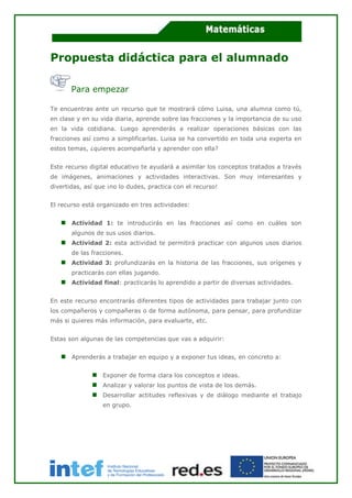 Propuesta didáctica para el alumnado
Para empezar
Te encuentras ante un recurso que te mostrará cómo Luisa, una alumna como tú,
en clase y en su vida diaria, aprende sobre las fracciones y la importancia de su uso
en la vida cotidiana. Luego aprenderás a realizar operaciones básicas con las
fracciones así como a simplificarlas. Luisa se ha convertido en toda una experta en
estos temas, ¿quieres acompañarla y aprender con ella?
Este recurso digital educativo te ayudará a asimilar los conceptos tratados a través
de imágenes, animaciones y actividades interactivas. Son muy interesantes y
divertidas, así que ¡no lo dudes, practica con el recurso!
El recurso está organizado en tres actividades:
Actividad 1: te introducirás en las fracciones así como en cuáles son
algunos de sus usos diarios.
Actividad 2: esta actividad te permitirá practicar con algunos usos diarios
de las fracciones.
Actividad 3: profundizarás en la historia de las fracciones, sus orígenes y
practicarás con ellas jugando.
Actividad final: practicarás lo aprendido a partir de diversas actividades.
En este recurso encontrarás diferentes tipos de actividades para trabajar junto con
los compañeros y compañeras o de forma autónoma, para pensar, para profundizar
más si quieres más información, para evaluarte, etc.
Estas son algunas de las competencias que vas a adquirir:
Aprenderás a trabajar en equipo y a exponer tus ideas, en concreto a:
Exponer de forma clara los conceptos e ideas.
Analizar y valorar los puntos de vista de los demás.
Desarrollar actitudes reflexivas y de diálogo mediante el trabajo
en grupo.
 