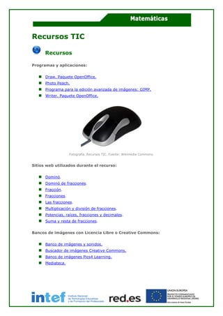 Recursos TIC
Recursos
Programas y aplicaciones:
Draw. Paquete OpenOffice.
Photo Peach.
Programa para la edición avanzada de imágenes: GIMP.
Writer. Paquete OpenOffice.
Fotografía. Recursos TIC. Fuente: Wikimedia Commons.
Sitios web utilizados durante el recurso:
Dominó.
Dominó de fracciones.
Fracción.
Fracciones.
Las fracciones.
Multiplicación y división de fracciones.
Potencias, raíces, fracciones y decimales.
Suma y resta de fracciones.
Bancos de imágenes con Licencia Libre o Creative Commons:
Banco de imágenes y sonidos.
Buscador de imágenes Creative Commons.
Banco de imágenes Pics4 Learning.
Mediateca.
 