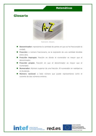 Glosario
Ilustración. Glosario.
Denominador: representa la cantidad de partes en que se ha fraccionado la
unidad.
Fracción: o número fraccionario, es la expresión de una cantidad dividida
entre otra.
Fracción impropia: fracción en donde el numerador es mayor que el
denominador.
Fracción propia: fracción en que el denominador es mayor que el
numerador.
Numerador: Número superior de una fracción. El numerador en realidad es
el dividendo.
Número racional: a todo número que puede representarse como el
cociente de dos números enteros.
 