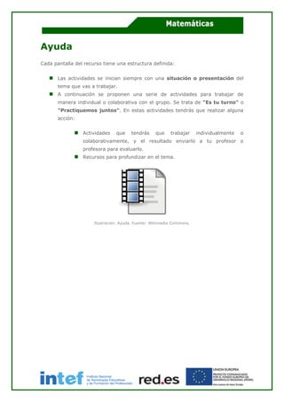 Ayuda
Cada pantalla del recurso tiene una estructura definida:
Las actividades se inician siempre con una situación o presentación del
tema que vas a trabajar.
A continuación se proponen una serie de actividades para trabajar de
manera individual o colaborativa con el grupo. Se trata de "Es tu turno" o
"Practiquemos juntos". En estas actividades tendrás que realizar alguna
acción:
Actividades que tendrás que trabajar individualmente o
colaborativamente, y el resultado enviarlo a tu profesor o
profesora para evaluarlo.
Recursos para profundizar en el tema.
Ilustración. Ayuda. Fuente: Wikimedia Commons.
 