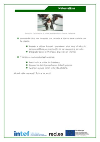 Ilustración. Competencias de esta propuesta didáctica. Fuente: Mediateca.
Aprenderás cómo usar tu equipo y su conexión a Internet para ayudarte con
tu estudio:
Conocer y utilizar Internet, buscadores, sitios web oficiales de
servicios públicos con información útil para ayudarte a aprender.
Interpretar textos e información disponible en Internet.
Y conocerás mucho sobre las fracciones.
Comprender y utilizar las fracciones.
Conocer los distintos significados de las fracciones.
Aprender qué uso tienen en la vida cotidiana.
¿A qué estás esperando? Entra y ¡ya verás!
 