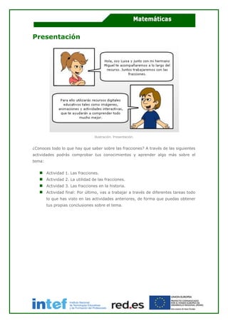 Presentación
Ilustración. Presentación.
¿Conoces todo lo que hay que saber sobre las fracciones? A través de las siguientes
actividades podrás comprobar tus conocimientos y aprender algo más sobre el
tema:
Actividad 1. Las fracciones.
Actividad 2. La utilidad de las fracciones.
Actividad 3. Las fracciones en la historia.
Actividad final: Por último, vas a trabajar a través de diferentes tareas todo
lo que has visto en las actividades anteriores, de forma que puedas obtener
tus propias conclusiones sobre el tema.
 