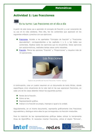 Actividad 1: Las fracciones
Es tu turno: Las fracciones en el día a día
A partir de esta tarea vas a aprender el concepto de fracción y a ser consciente de
su uso en la vida cotidiana. Para ello, lee los contenidos que aparecen en los
siguientes enlaces y practica con sus ejercicios:
Fracciones. Accede a los apartados “Concepto de fracción” y “Fracciones
equivalentes”, correspondientes a los capítulos 1 y 2, y lee todos sus
contenidos. Realiza todos los ejercicios que te encuentres. Estos ejercicios
son autocorrectivos, realízalos tantas veces como necesites.
Fracción. Marca las opciones "Fracción" y "Proporciones" y resuelve más de
10 operaciones.
Captura de pantalla del recurso Fracciones. Fuente: Agrega.
A continuación, crea un cuadro resumen en un documento de texto Writer, donde
especifiques cinco situaciones de la vida real en las que aparezcan fracciones, en
cada uno de los casos deberás indicar los siguientes puntos:
Partes de la fracción.
Cómo se lee.
Representación gráfica.
Indicar si la fracción es propia, impropia o igual a la unidad.
Seguidamente, en el mismo documento, representa gráficamente tres fracciones
equivalentes y distingue entre ellas la que corresponda a la fracción irreducible.
Para la inserción de las representaciones gráficas debes utilizar la herramienta
Draw de OpenOffice. Si necesitas insertar fracciones, utiliza el objeto "fórmula",
 